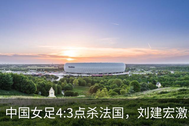中国女足4:3点杀法国，刘建宏激动点评：被误判还能这么稳定赢球