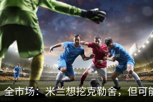 全市场：米兰想挖克勒舍，但可能带不走哈敦