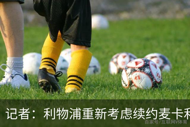 记者：利物浦重新考虑续约麦卡利斯特，但暂时不会加快谈判